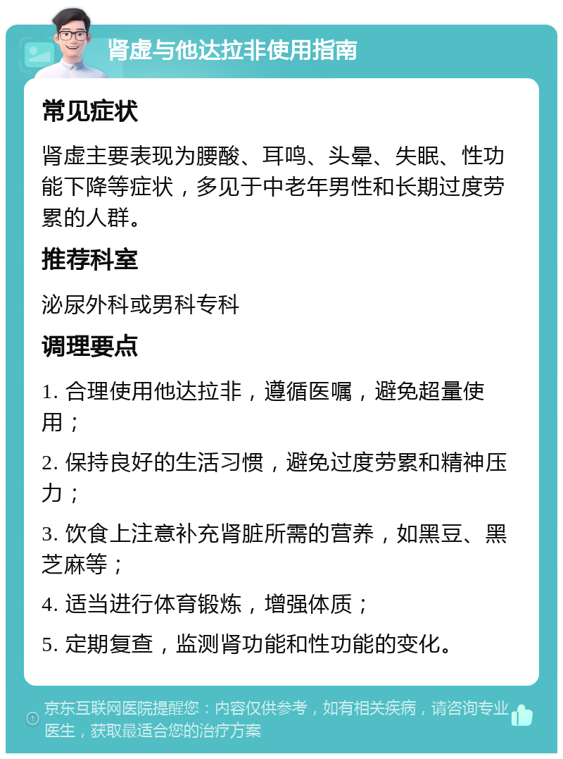 肾虚与他达拉非使用指南 常见症状 肾虚主要表现为腰酸、耳鸣、头晕、失眠、性功能下降等症状，多见于中老年男性和长期过度劳累的人群。 推荐科室 泌尿外科或男科专科 调理要点 1. 合理使用他达拉非，遵循医嘱，避免超量使用； 2. 保持良好的生活习惯，避免过度劳累和精神压力； 3. 饮食上注意补充肾脏所需的营养，如黑豆、黑芝麻等； 4. 适当进行体育锻炼，增强体质； 5. 定期复查，监测肾功能和性功能的变化。