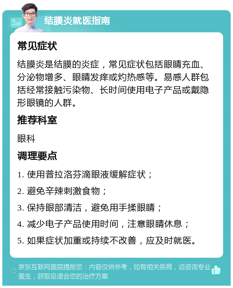 结膜炎就医指南 常见症状 结膜炎是结膜的炎症，常见症状包括眼睛充血、分泌物增多、眼睛发痒或灼热感等。易感人群包括经常接触污染物、长时间使用电子产品或戴隐形眼镜的人群。 推荐科室 眼科 调理要点 1. 使用普拉洛芬滴眼液缓解症状； 2. 避免辛辣刺激食物； 3. 保持眼部清洁，避免用手揉眼睛； 4. 减少电子产品使用时间，注意眼睛休息； 5. 如果症状加重或持续不改善，应及时就医。