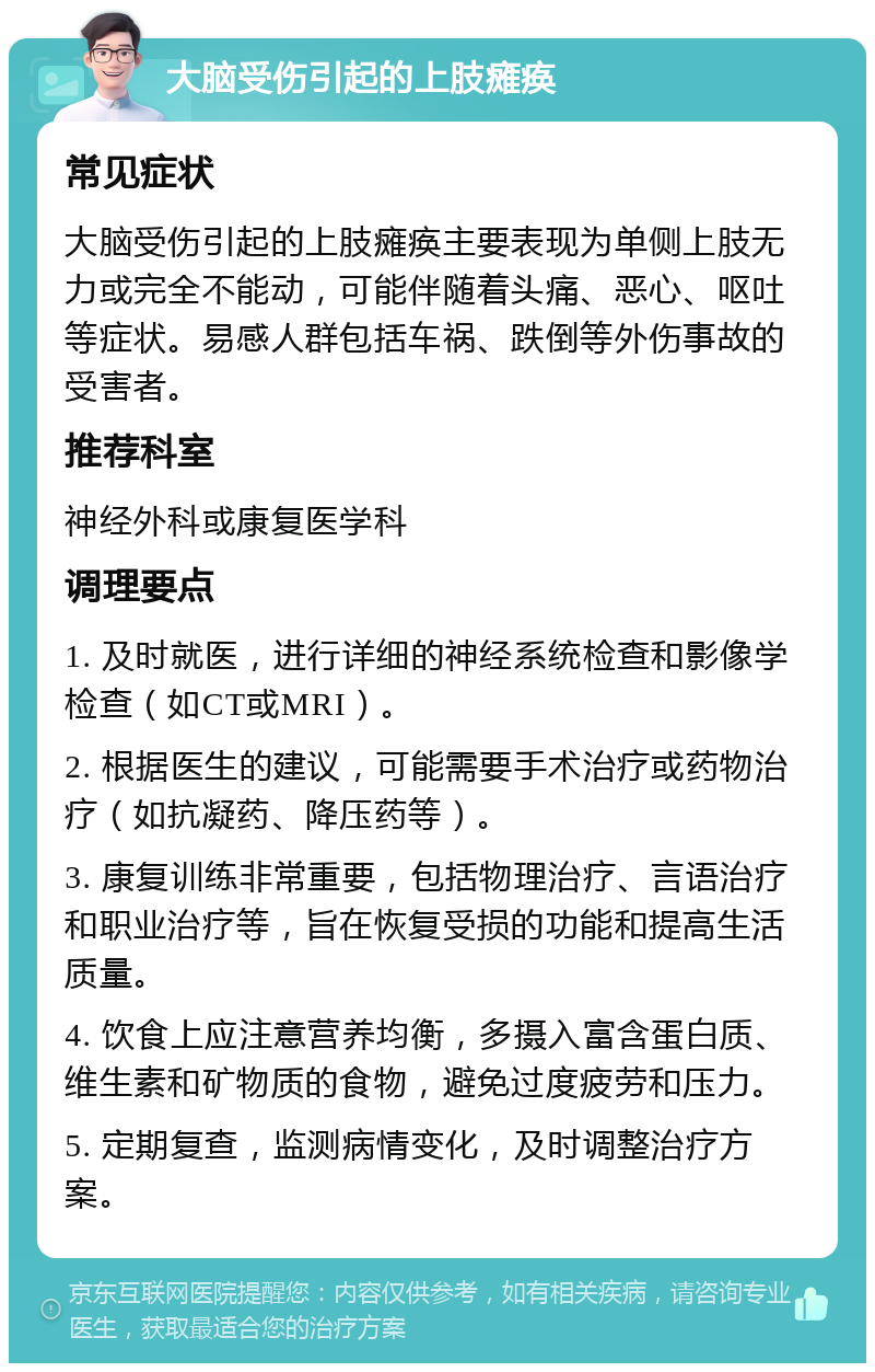 大脑受伤引起的上肢瘫痪 常见症状 大脑受伤引起的上肢瘫痪主要表现为单侧上肢无力或完全不能动，可能伴随着头痛、恶心、呕吐等症状。易感人群包括车祸、跌倒等外伤事故的受害者。 推荐科室 神经外科或康复医学科 调理要点 1. 及时就医，进行详细的神经系统检查和影像学检查（如CT或MRI）。 2. 根据医生的建议，可能需要手术治疗或药物治疗（如抗凝药、降压药等）。 3. 康复训练非常重要，包括物理治疗、言语治疗和职业治疗等，旨在恢复受损的功能和提高生活质量。 4. 饮食上应注意营养均衡，多摄入富含蛋白质、维生素和矿物质的食物，避免过度疲劳和压力。 5. 定期复查，监测病情变化，及时调整治疗方案。