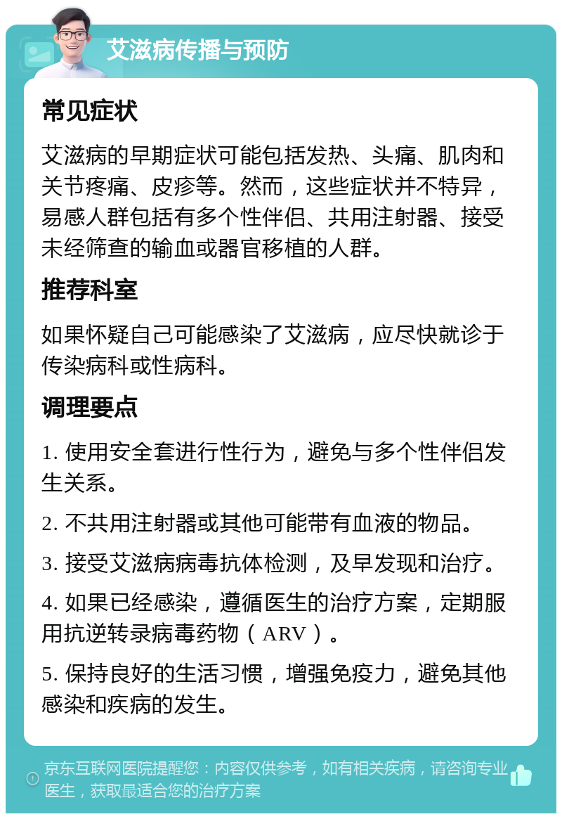 艾滋病传播与预防 常见症状 艾滋病的早期症状可能包括发热、头痛、肌肉和关节疼痛、皮疹等。然而，这些症状并不特异，易感人群包括有多个性伴侣、共用注射器、接受未经筛查的输血或器官移植的人群。 推荐科室 如果怀疑自己可能感染了艾滋病，应尽快就诊于传染病科或性病科。 调理要点 1. 使用安全套进行性行为，避免与多个性伴侣发生关系。 2. 不共用注射器或其他可能带有血液的物品。 3. 接受艾滋病病毒抗体检测，及早发现和治疗。 4. 如果已经感染，遵循医生的治疗方案，定期服用抗逆转录病毒药物（ARV）。 5. 保持良好的生活习惯，增强免疫力，避免其他感染和疾病的发生。