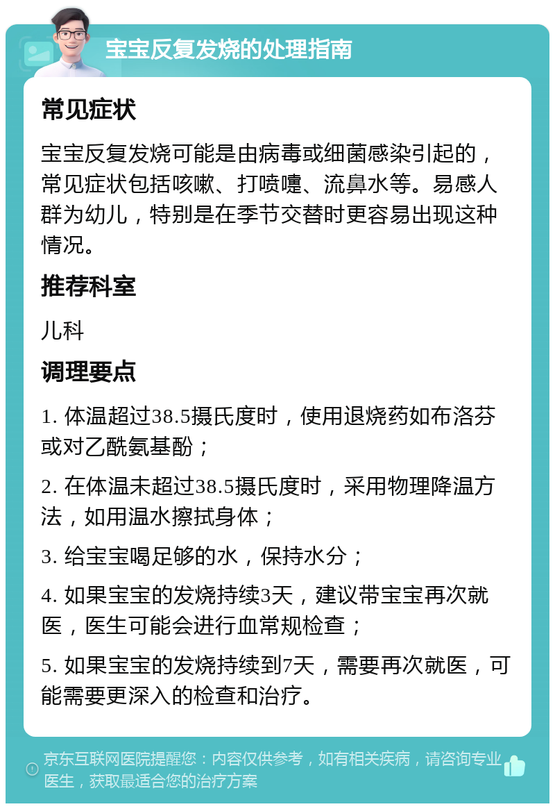 宝宝反复发烧的处理指南 常见症状 宝宝反复发烧可能是由病毒或细菌感染引起的，常见症状包括咳嗽、打喷嚏、流鼻水等。易感人群为幼儿，特别是在季节交替时更容易出现这种情况。 推荐科室 儿科 调理要点 1. 体温超过38.5摄氏度时，使用退烧药如布洛芬或对乙酰氨基酚； 2. 在体温未超过38.5摄氏度时，采用物理降温方法，如用温水擦拭身体； 3. 给宝宝喝足够的水，保持水分； 4. 如果宝宝的发烧持续3天，建议带宝宝再次就医，医生可能会进行血常规检查； 5. 如果宝宝的发烧持续到7天，需要再次就医，可能需要更深入的检查和治疗。