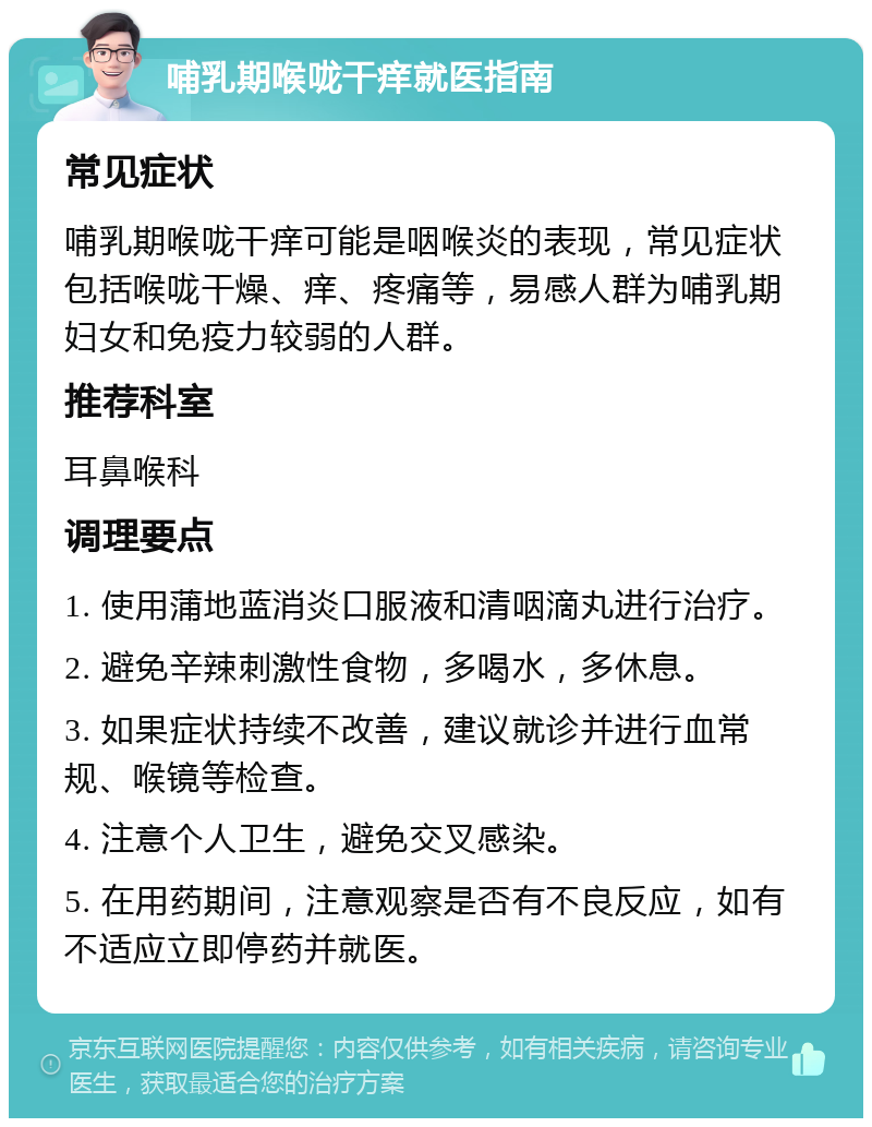 哺乳期喉咙干痒就医指南 常见症状 哺乳期喉咙干痒可能是咽喉炎的表现，常见症状包括喉咙干燥、痒、疼痛等，易感人群为哺乳期妇女和免疫力较弱的人群。 推荐科室 耳鼻喉科 调理要点 1. 使用蒲地蓝消炎口服液和清咽滴丸进行治疗。 2. 避免辛辣刺激性食物，多喝水，多休息。 3. 如果症状持续不改善，建议就诊并进行血常规、喉镜等检查。 4. 注意个人卫生，避免交叉感染。 5. 在用药期间，注意观察是否有不良反应，如有不适应立即停药并就医。