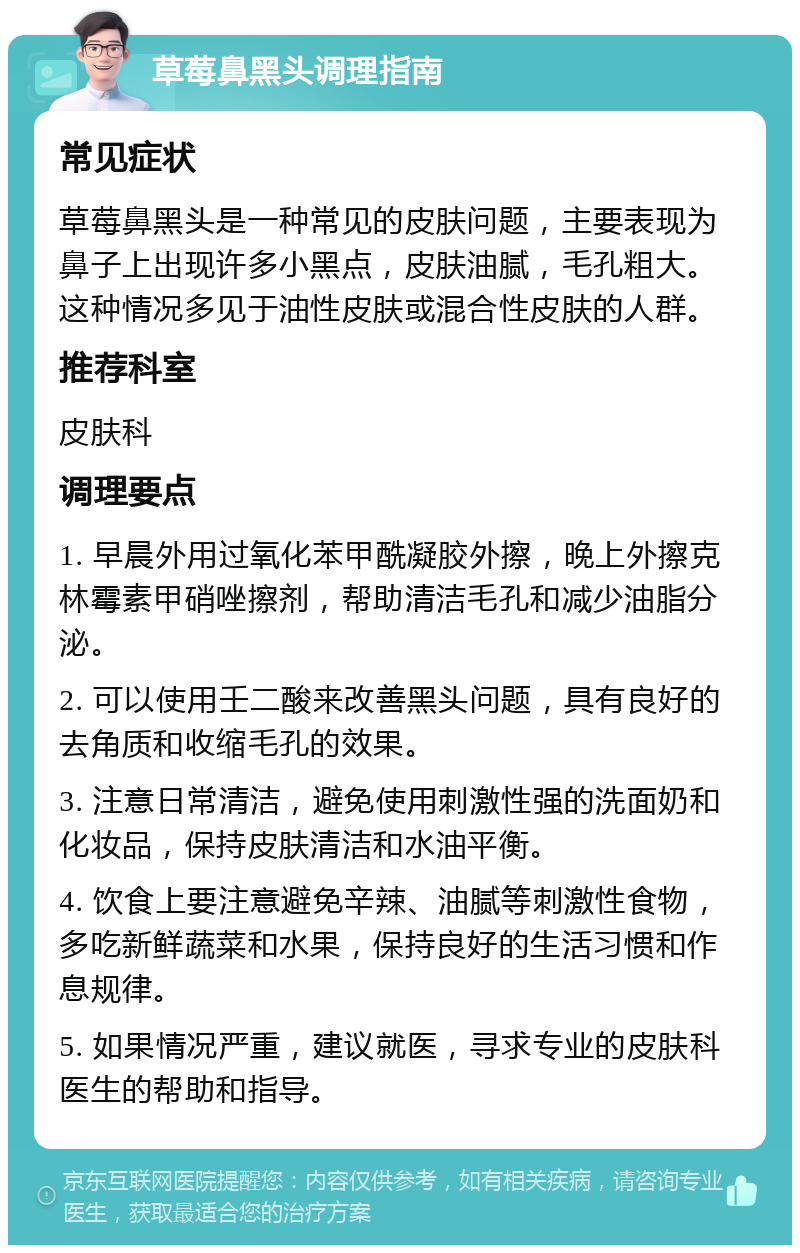 草莓鼻黑头调理指南 常见症状 草莓鼻黑头是一种常见的皮肤问题，主要表现为鼻子上出现许多小黑点，皮肤油腻，毛孔粗大。这种情况多见于油性皮肤或混合性皮肤的人群。 推荐科室 皮肤科 调理要点 1. 早晨外用过氧化苯甲酰凝胶外擦，晚上外擦克林霉素甲硝唑擦剂，帮助清洁毛孔和减少油脂分泌。 2. 可以使用壬二酸来改善黑头问题，具有良好的去角质和收缩毛孔的效果。 3. 注意日常清洁，避免使用刺激性强的洗面奶和化妆品，保持皮肤清洁和水油平衡。 4. 饮食上要注意避免辛辣、油腻等刺激性食物，多吃新鲜蔬菜和水果，保持良好的生活习惯和作息规律。 5. 如果情况严重，建议就医，寻求专业的皮肤科医生的帮助和指导。