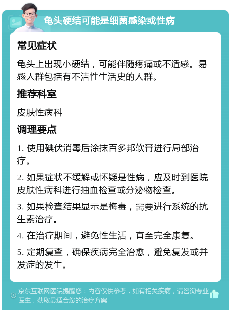 龟头硬结可能是细菌感染或性病 常见症状 龟头上出现小硬结，可能伴随疼痛或不适感。易感人群包括有不洁性生活史的人群。 推荐科室 皮肤性病科 调理要点 1. 使用碘伏消毒后涂抹百多邦软膏进行局部治疗。 2. 如果症状不缓解或怀疑是性病，应及时到医院皮肤性病科进行抽血检查或分泌物检查。 3. 如果检查结果显示是梅毒，需要进行系统的抗生素治疗。 4. 在治疗期间，避免性生活，直至完全康复。 5. 定期复查，确保疾病完全治愈，避免复发或并发症的发生。