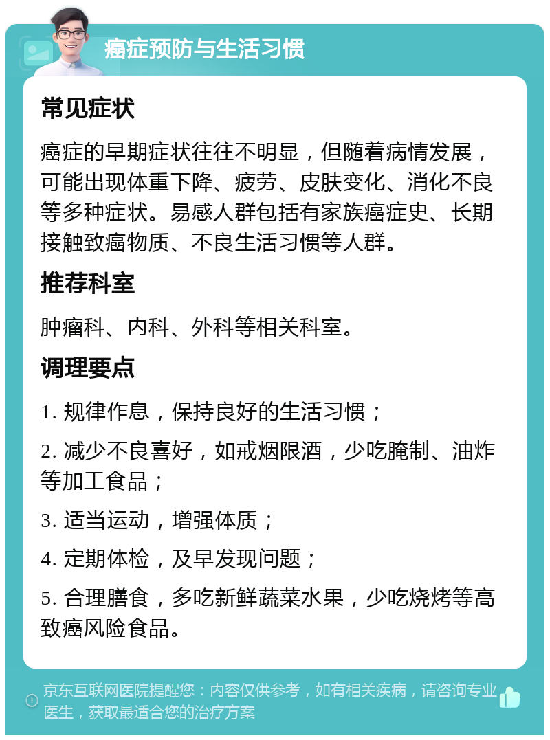 癌症预防与生活习惯 常见症状 癌症的早期症状往往不明显，但随着病情发展，可能出现体重下降、疲劳、皮肤变化、消化不良等多种症状。易感人群包括有家族癌症史、长期接触致癌物质、不良生活习惯等人群。 推荐科室 肿瘤科、内科、外科等相关科室。 调理要点 1. 规律作息，保持良好的生活习惯； 2. 减少不良喜好，如戒烟限酒，少吃腌制、油炸等加工食品； 3. 适当运动，增强体质； 4. 定期体检，及早发现问题； 5. 合理膳食，多吃新鲜蔬菜水果，少吃烧烤等高致癌风险食品。