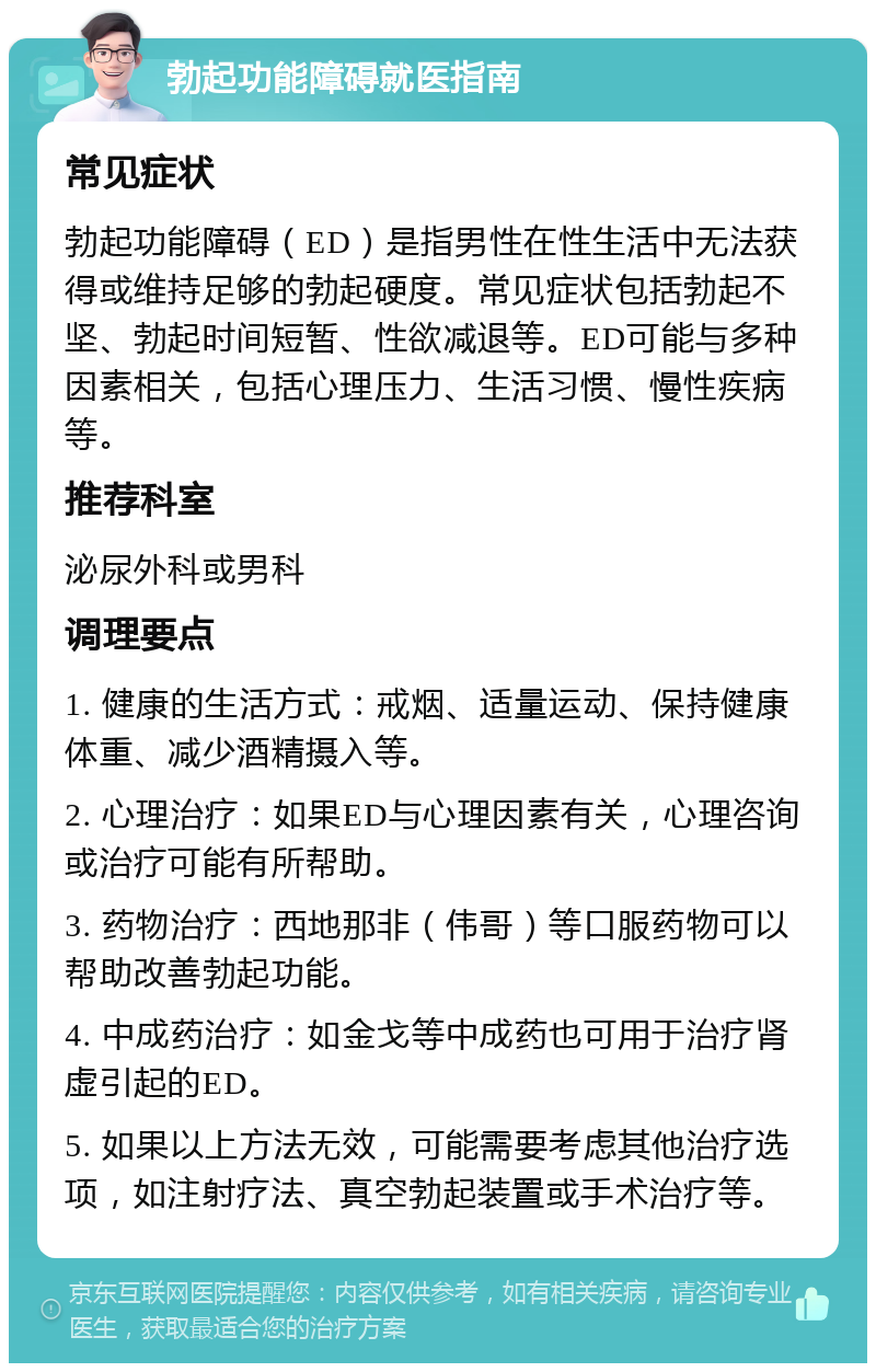 勃起功能障碍就医指南 常见症状 勃起功能障碍（ED）是指男性在性生活中无法获得或维持足够的勃起硬度。常见症状包括勃起不坚、勃起时间短暂、性欲减退等。ED可能与多种因素相关，包括心理压力、生活习惯、慢性疾病等。 推荐科室 泌尿外科或男科 调理要点 1. 健康的生活方式：戒烟、适量运动、保持健康体重、减少酒精摄入等。 2. 心理治疗：如果ED与心理因素有关，心理咨询或治疗可能有所帮助。 3. 药物治疗：西地那非（伟哥）等口服药物可以帮助改善勃起功能。 4. 中成药治疗：如金戈等中成药也可用于治疗肾虚引起的ED。 5. 如果以上方法无效，可能需要考虑其他治疗选项，如注射疗法、真空勃起装置或手术治疗等。