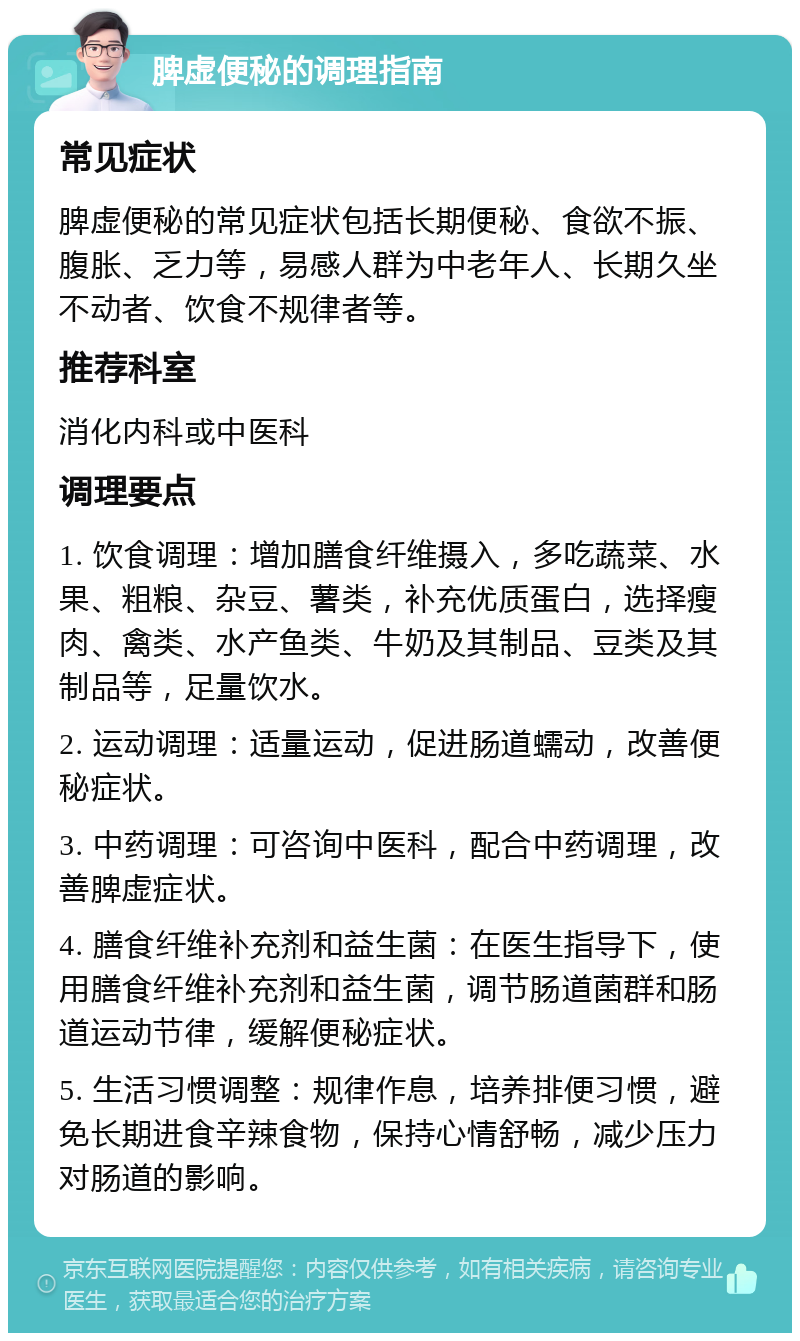 脾虚便秘的调理指南 常见症状 脾虚便秘的常见症状包括长期便秘、食欲不振、腹胀、乏力等，易感人群为中老年人、长期久坐不动者、饮食不规律者等。 推荐科室 消化内科或中医科 调理要点 1. 饮食调理：增加膳食纤维摄入，多吃蔬菜、水果、粗粮、杂豆、薯类，补充优质蛋白，选择瘦肉、禽类、水产鱼类、牛奶及其制品、豆类及其制品等，足量饮水。 2. 运动调理：适量运动，促进肠道蠕动，改善便秘症状。 3. 中药调理：可咨询中医科，配合中药调理，改善脾虚症状。 4. 膳食纤维补充剂和益生菌：在医生指导下，使用膳食纤维补充剂和益生菌，调节肠道菌群和肠道运动节律，缓解便秘症状。 5. 生活习惯调整：规律作息，培养排便习惯，避免长期进食辛辣食物，保持心情舒畅，减少压力对肠道的影响。