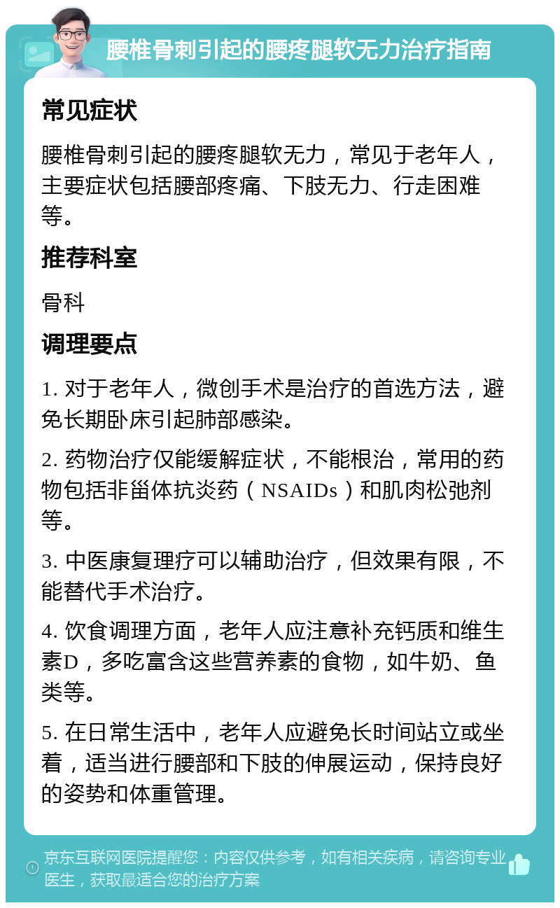 腰椎骨刺引起的腰疼腿软无力治疗指南 常见症状 腰椎骨刺引起的腰疼腿软无力，常见于老年人，主要症状包括腰部疼痛、下肢无力、行走困难等。 推荐科室 骨科 调理要点 1. 对于老年人，微创手术是治疗的首选方法，避免长期卧床引起肺部感染。 2. 药物治疗仅能缓解症状，不能根治，常用的药物包括非甾体抗炎药（NSAIDs）和肌肉松弛剂等。 3. 中医康复理疗可以辅助治疗，但效果有限，不能替代手术治疗。 4. 饮食调理方面，老年人应注意补充钙质和维生素D，多吃富含这些营养素的食物，如牛奶、鱼类等。 5. 在日常生活中，老年人应避免长时间站立或坐着，适当进行腰部和下肢的伸展运动，保持良好的姿势和体重管理。