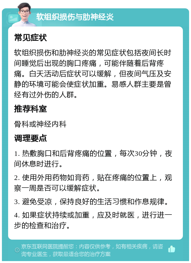 软组织损伤与肋神经炎 常见症状 软组织损伤和肋神经炎的常见症状包括夜间长时间睡觉后出现的胸口疼痛，可能伴随着后背疼痛。白天活动后症状可以缓解，但夜间气压及安静的环境可能会使症状加重。易感人群主要是曾经有过外伤的人群。 推荐科室 骨科或神经内科 调理要点 1. 热敷胸口和后背疼痛的位置，每次30分钟，夜间休息时进行。 2. 使用外用药物如膏药，贴在疼痛的位置上，观察一周是否可以缓解症状。 3. 避免受凉，保持良好的生活习惯和作息规律。 4. 如果症状持续或加重，应及时就医，进行进一步的检查和治疗。