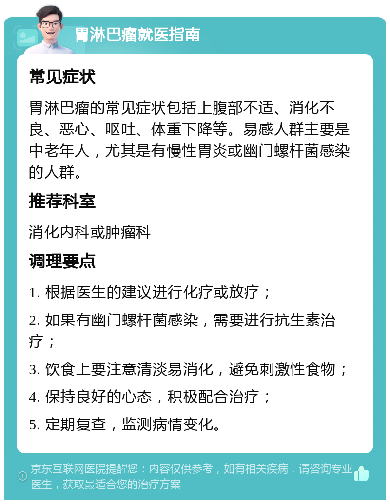 胃淋巴瘤就医指南 常见症状 胃淋巴瘤的常见症状包括上腹部不适、消化不良、恶心、呕吐、体重下降等。易感人群主要是中老年人，尤其是有慢性胃炎或幽门螺杆菌感染的人群。 推荐科室 消化内科或肿瘤科 调理要点 1. 根据医生的建议进行化疗或放疗； 2. 如果有幽门螺杆菌感染，需要进行抗生素治疗； 3. 饮食上要注意清淡易消化，避免刺激性食物； 4. 保持良好的心态，积极配合治疗； 5. 定期复查，监测病情变化。