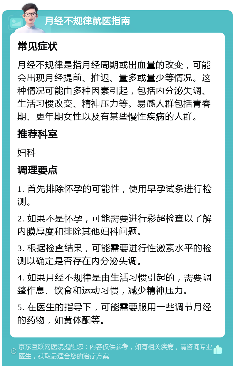 月经不规律就医指南 常见症状 月经不规律是指月经周期或出血量的改变，可能会出现月经提前、推迟、量多或量少等情况。这种情况可能由多种因素引起，包括内分泌失调、生活习惯改变、精神压力等。易感人群包括青春期、更年期女性以及有某些慢性疾病的人群。 推荐科室 妇科 调理要点 1. 首先排除怀孕的可能性，使用早孕试条进行检测。 2. 如果不是怀孕，可能需要进行彩超检查以了解内膜厚度和排除其他妇科问题。 3. 根据检查结果，可能需要进行性激素水平的检测以确定是否存在内分泌失调。 4. 如果月经不规律是由生活习惯引起的，需要调整作息、饮食和运动习惯，减少精神压力。 5. 在医生的指导下，可能需要服用一些调节月经的药物，如黄体酮等。