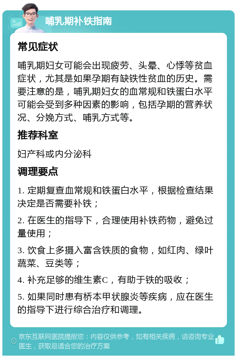 哺乳期补铁指南 常见症状 哺乳期妇女可能会出现疲劳、头晕、心悸等贫血症状，尤其是如果孕期有缺铁性贫血的历史。需要注意的是，哺乳期妇女的血常规和铁蛋白水平可能会受到多种因素的影响，包括孕期的营养状况、分娩方式、哺乳方式等。 推荐科室 妇产科或内分泌科 调理要点 1. 定期复查血常规和铁蛋白水平，根据检查结果决定是否需要补铁； 2. 在医生的指导下，合理使用补铁药物，避免过量使用； 3. 饮食上多摄入富含铁质的食物，如红肉、绿叶蔬菜、豆类等； 4. 补充足够的维生素C，有助于铁的吸收； 5. 如果同时患有桥本甲状腺炎等疾病，应在医生的指导下进行综合治疗和调理。