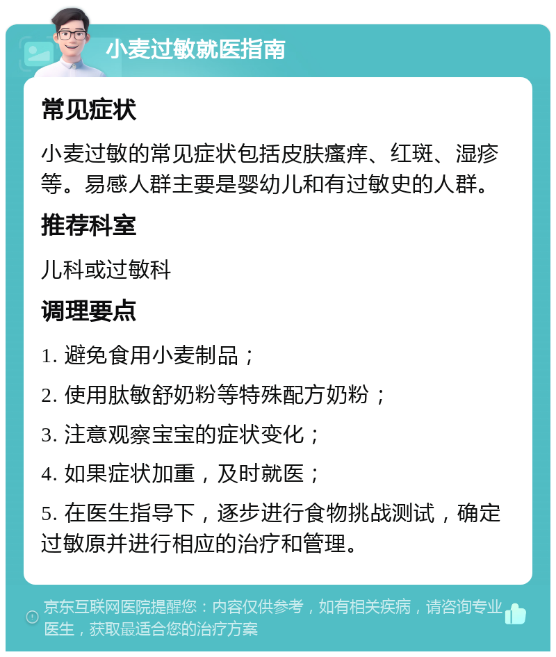 小麦过敏就医指南 常见症状 小麦过敏的常见症状包括皮肤瘙痒、红斑、湿疹等。易感人群主要是婴幼儿和有过敏史的人群。 推荐科室 儿科或过敏科 调理要点 1. 避免食用小麦制品； 2. 使用肽敏舒奶粉等特殊配方奶粉； 3. 注意观察宝宝的症状变化； 4. 如果症状加重，及时就医； 5. 在医生指导下，逐步进行食物挑战测试，确定过敏原并进行相应的治疗和管理。