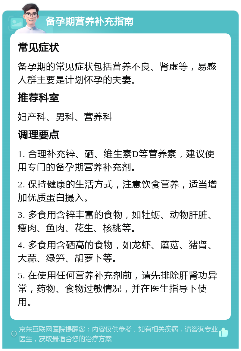 备孕期营养补充指南 常见症状 备孕期的常见症状包括营养不良、肾虚等，易感人群主要是计划怀孕的夫妻。 推荐科室 妇产科、男科、营养科 调理要点 1. 合理补充锌、硒、维生素D等营养素，建议使用专门的备孕期营养补充剂。 2. 保持健康的生活方式，注意饮食营养，适当增加优质蛋白摄入。 3. 多食用含锌丰富的食物，如牡蛎、动物肝脏、瘦肉、鱼肉、花生、核桃等。 4. 多食用含硒高的食物，如龙虾、蘑菇、猪肾、大蒜、绿笋、胡萝卜等。 5. 在使用任何营养补充剂前，请先排除肝肾功异常，药物、食物过敏情况，并在医生指导下使用。