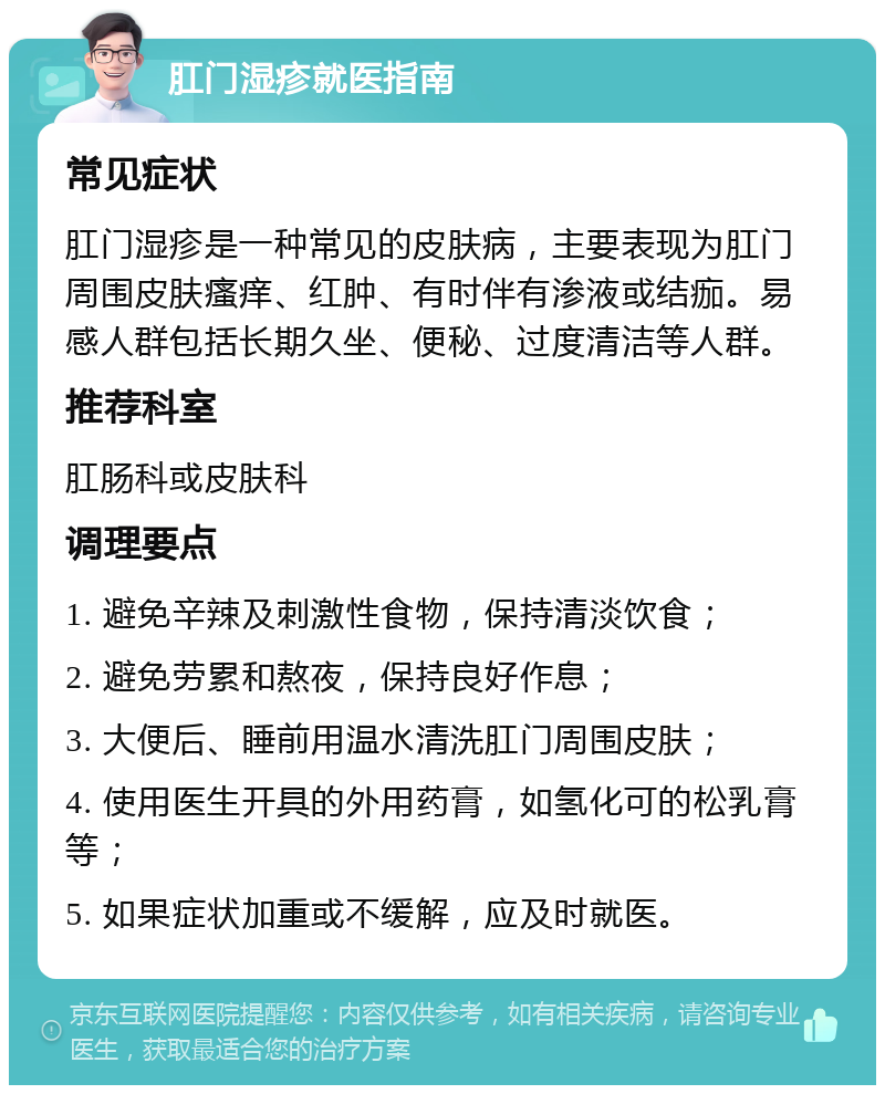 肛门湿疹就医指南 常见症状 肛门湿疹是一种常见的皮肤病，主要表现为肛门周围皮肤瘙痒、红肿、有时伴有渗液或结痂。易感人群包括长期久坐、便秘、过度清洁等人群。 推荐科室 肛肠科或皮肤科 调理要点 1. 避免辛辣及刺激性食物，保持清淡饮食； 2. 避免劳累和熬夜，保持良好作息； 3. 大便后、睡前用温水清洗肛门周围皮肤； 4. 使用医生开具的外用药膏，如氢化可的松乳膏等； 5. 如果症状加重或不缓解，应及时就医。