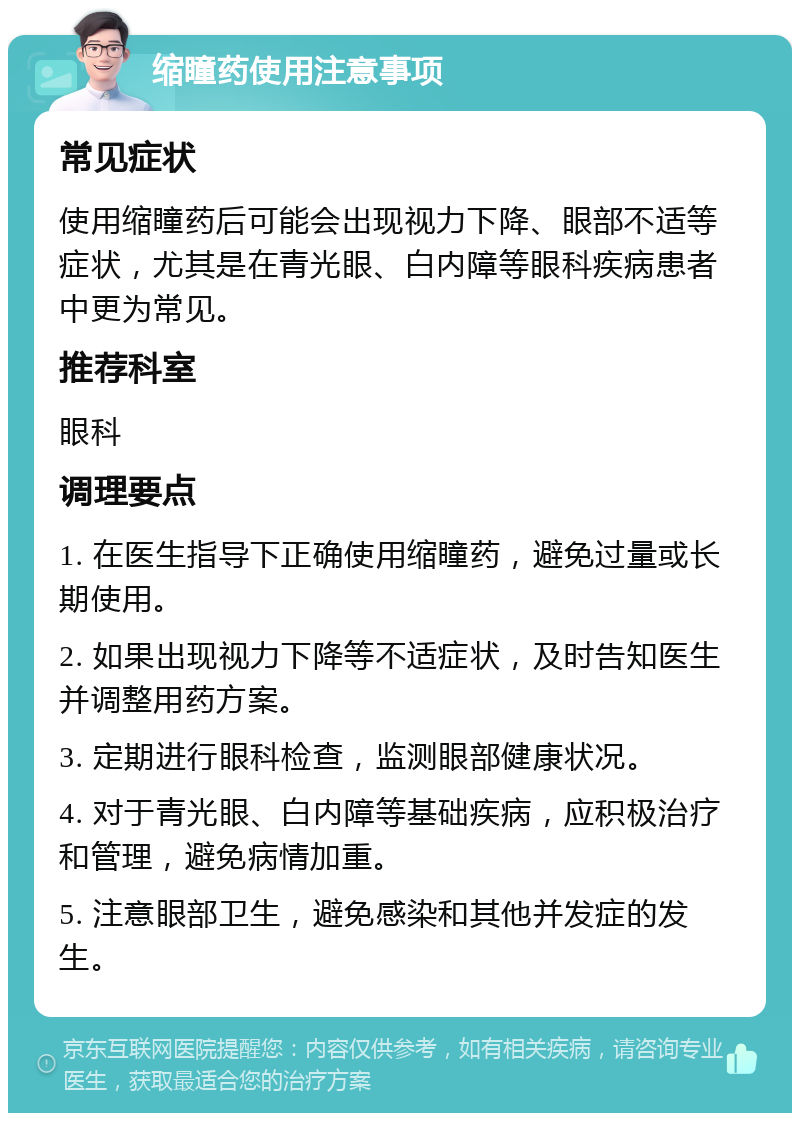 缩瞳药使用注意事项 常见症状 使用缩瞳药后可能会出现视力下降、眼部不适等症状，尤其是在青光眼、白内障等眼科疾病患者中更为常见。 推荐科室 眼科 调理要点 1. 在医生指导下正确使用缩瞳药，避免过量或长期使用。 2. 如果出现视力下降等不适症状，及时告知医生并调整用药方案。 3. 定期进行眼科检查，监测眼部健康状况。 4. 对于青光眼、白内障等基础疾病，应积极治疗和管理，避免病情加重。 5. 注意眼部卫生，避免感染和其他并发症的发生。