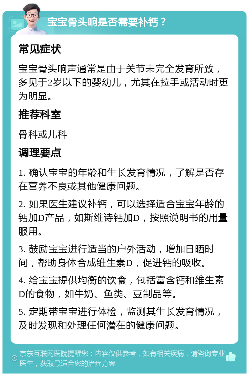 宝宝骨头响是否需要补钙？ 常见症状 宝宝骨头响声通常是由于关节未完全发育所致，多见于2岁以下的婴幼儿，尤其在拉手或活动时更为明显。 推荐科室 骨科或儿科 调理要点 1. 确认宝宝的年龄和生长发育情况，了解是否存在营养不良或其他健康问题。 2. 如果医生建议补钙，可以选择适合宝宝年龄的钙加D产品，如斯维诗钙加D，按照说明书的用量服用。 3. 鼓励宝宝进行适当的户外活动，增加日晒时间，帮助身体合成维生素D，促进钙的吸收。 4. 给宝宝提供均衡的饮食，包括富含钙和维生素D的食物，如牛奶、鱼类、豆制品等。 5. 定期带宝宝进行体检，监测其生长发育情况，及时发现和处理任何潜在的健康问题。