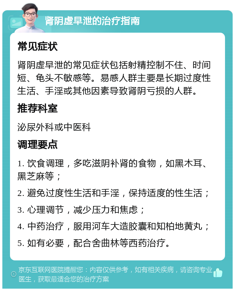 肾阴虚早泄的治疗指南 常见症状 肾阴虚早泄的常见症状包括射精控制不住、时间短、龟头不敏感等。易感人群主要是长期过度性生活、手淫或其他因素导致肾阴亏损的人群。 推荐科室 泌尿外科或中医科 调理要点 1. 饮食调理，多吃滋阴补肾的食物，如黑木耳、黑芝麻等； 2. 避免过度性生活和手淫，保持适度的性生活； 3. 心理调节，减少压力和焦虑； 4. 中药治疗，服用河车大造胶囊和知柏地黄丸； 5. 如有必要，配合舍曲林等西药治疗。