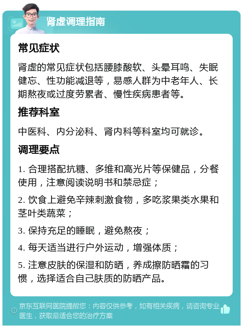 肾虚调理指南 常见症状 肾虚的常见症状包括腰膝酸软、头晕耳鸣、失眠健忘、性功能减退等，易感人群为中老年人、长期熬夜或过度劳累者、慢性疾病患者等。 推荐科室 中医科、内分泌科、肾内科等科室均可就诊。 调理要点 1. 合理搭配抗糖、多维和高光片等保健品，分餐使用，注意阅读说明书和禁忌症； 2. 饮食上避免辛辣刺激食物，多吃浆果类水果和茎叶类蔬菜； 3. 保持充足的睡眠，避免熬夜； 4. 每天适当进行户外运动，增强体质； 5. 注意皮肤的保湿和防晒，养成擦防晒霜的习惯，选择适合自己肤质的防晒产品。