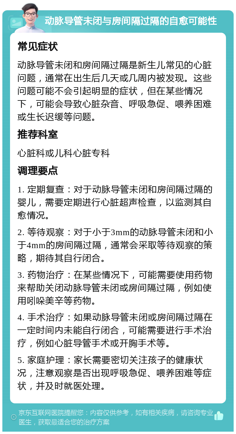 动脉导管未闭与房间隔过隔的自愈可能性 常见症状 动脉导管未闭和房间隔过隔是新生儿常见的心脏问题，通常在出生后几天或几周内被发现。这些问题可能不会引起明显的症状，但在某些情况下，可能会导致心脏杂音、呼吸急促、喂养困难或生长迟缓等问题。 推荐科室 心脏科或儿科心脏专科 调理要点 1. 定期复查：对于动脉导管未闭和房间隔过隔的婴儿，需要定期进行心脏超声检查，以监测其自愈情况。 2. 等待观察：对于小于3mm的动脉导管未闭和小于4mm的房间隔过隔，通常会采取等待观察的策略，期待其自行闭合。 3. 药物治疗：在某些情况下，可能需要使用药物来帮助关闭动脉导管未闭或房间隔过隔，例如使用吲哚美辛等药物。 4. 手术治疗：如果动脉导管未闭或房间隔过隔在一定时间内未能自行闭合，可能需要进行手术治疗，例如心脏导管手术或开胸手术等。 5. 家庭护理：家长需要密切关注孩子的健康状况，注意观察是否出现呼吸急促、喂养困难等症状，并及时就医处理。