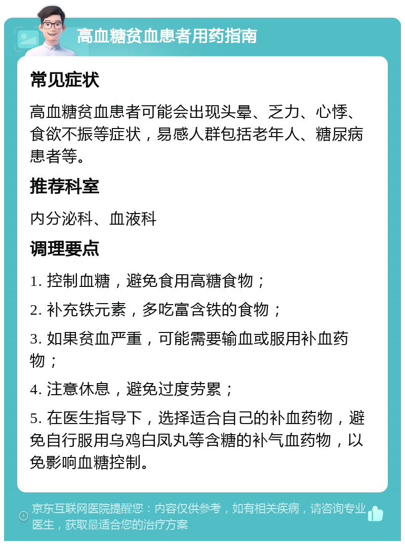 高血糖贫血患者用药指南 常见症状 高血糖贫血患者可能会出现头晕、乏力、心悸、食欲不振等症状，易感人群包括老年人、糖尿病患者等。 推荐科室 内分泌科、血液科 调理要点 1. 控制血糖，避免食用高糖食物； 2. 补充铁元素，多吃富含铁的食物； 3. 如果贫血严重，可能需要输血或服用补血药物； 4. 注意休息，避免过度劳累； 5. 在医生指导下，选择适合自己的补血药物，避免自行服用乌鸡白凤丸等含糖的补气血药物，以免影响血糖控制。