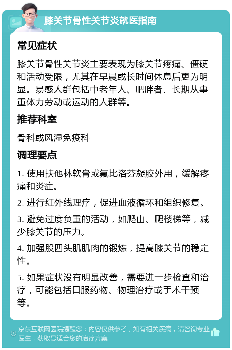 膝关节骨性关节炎就医指南 常见症状 膝关节骨性关节炎主要表现为膝关节疼痛、僵硬和活动受限，尤其在早晨或长时间休息后更为明显。易感人群包括中老年人、肥胖者、长期从事重体力劳动或运动的人群等。 推荐科室 骨科或风湿免疫科 调理要点 1. 使用扶他林软膏或氟比洛芬凝胶外用，缓解疼痛和炎症。 2. 进行红外线理疗，促进血液循环和组织修复。 3. 避免过度负重的活动，如爬山、爬楼梯等，减少膝关节的压力。 4. 加强股四头肌肌肉的锻炼，提高膝关节的稳定性。 5. 如果症状没有明显改善，需要进一步检查和治疗，可能包括口服药物、物理治疗或手术干预等。