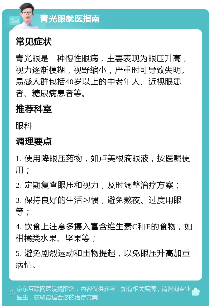 青光眼就医指南 常见症状 青光眼是一种慢性眼病，主要表现为眼压升高，视力逐渐模糊，视野缩小，严重时可导致失明。易感人群包括40岁以上的中老年人、近视眼患者、糖尿病患者等。 推荐科室 眼科 调理要点 1. 使用降眼压药物，如卢美根滴眼液，按医嘱使用； 2. 定期复查眼压和视力，及时调整治疗方案； 3. 保持良好的生活习惯，避免熬夜、过度用眼等； 4. 饮食上注意多摄入富含维生素C和E的食物，如柑橘类水果、坚果等； 5. 避免剧烈运动和重物提起，以免眼压升高加重病情。