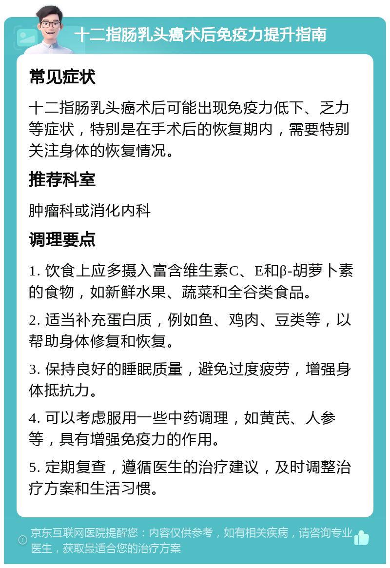 十二指肠乳头癌术后免疫力提升指南 常见症状 十二指肠乳头癌术后可能出现免疫力低下、乏力等症状，特别是在手术后的恢复期内，需要特别关注身体的恢复情况。 推荐科室 肿瘤科或消化内科 调理要点 1. 饮食上应多摄入富含维生素C、E和β-胡萝卜素的食物，如新鲜水果、蔬菜和全谷类食品。 2. 适当补充蛋白质，例如鱼、鸡肉、豆类等，以帮助身体修复和恢复。 3. 保持良好的睡眠质量，避免过度疲劳，增强身体抵抗力。 4. 可以考虑服用一些中药调理，如黄芪、人参等，具有增强免疫力的作用。 5. 定期复查，遵循医生的治疗建议，及时调整治疗方案和生活习惯。