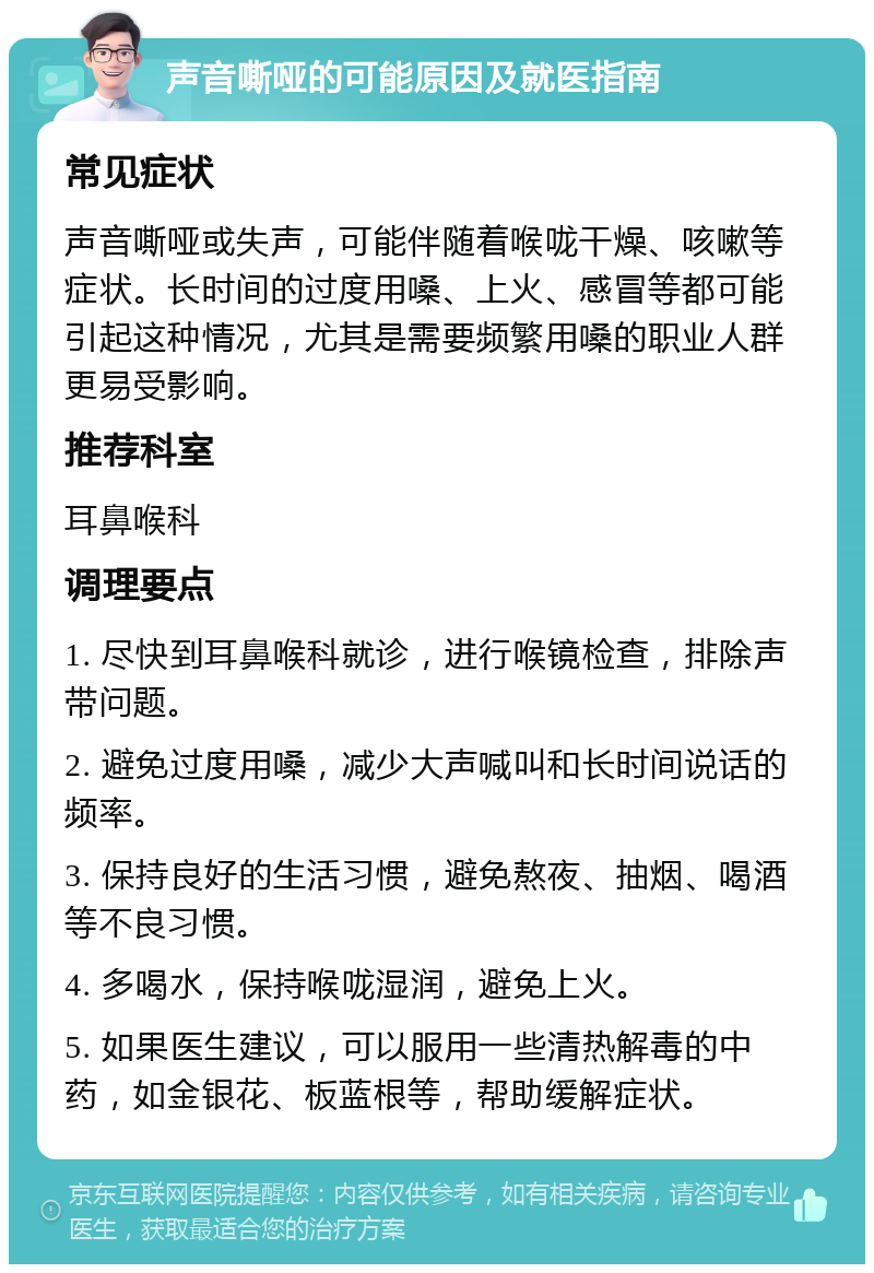 声音嘶哑的可能原因及就医指南 常见症状 声音嘶哑或失声，可能伴随着喉咙干燥、咳嗽等症状。长时间的过度用嗓、上火、感冒等都可能引起这种情况，尤其是需要频繁用嗓的职业人群更易受影响。 推荐科室 耳鼻喉科 调理要点 1. 尽快到耳鼻喉科就诊，进行喉镜检查，排除声带问题。 2. 避免过度用嗓，减少大声喊叫和长时间说话的频率。 3. 保持良好的生活习惯，避免熬夜、抽烟、喝酒等不良习惯。 4. 多喝水，保持喉咙湿润，避免上火。 5. 如果医生建议，可以服用一些清热解毒的中药，如金银花、板蓝根等，帮助缓解症状。