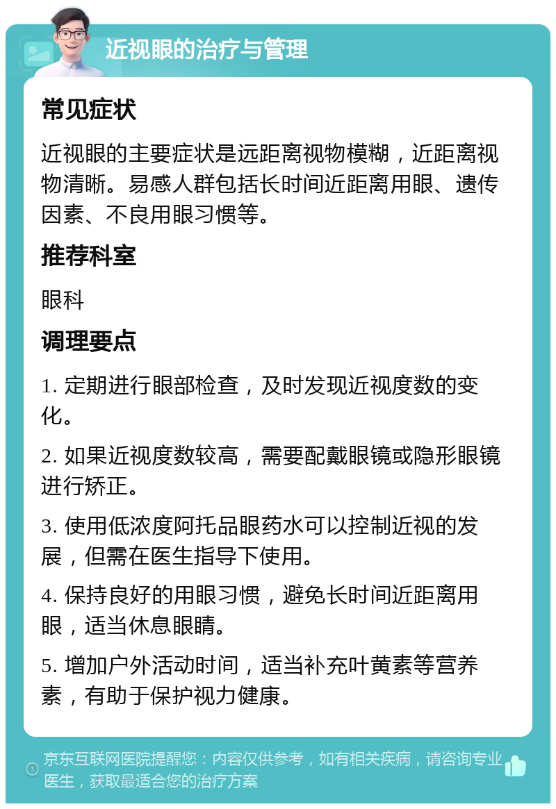 近视眼的治疗与管理 常见症状 近视眼的主要症状是远距离视物模糊，近距离视物清晰。易感人群包括长时间近距离用眼、遗传因素、不良用眼习惯等。 推荐科室 眼科 调理要点 1. 定期进行眼部检查，及时发现近视度数的变化。 2. 如果近视度数较高，需要配戴眼镜或隐形眼镜进行矫正。 3. 使用低浓度阿托品眼药水可以控制近视的发展，但需在医生指导下使用。 4. 保持良好的用眼习惯，避免长时间近距离用眼，适当休息眼睛。 5. 增加户外活动时间，适当补充叶黄素等营养素，有助于保护视力健康。