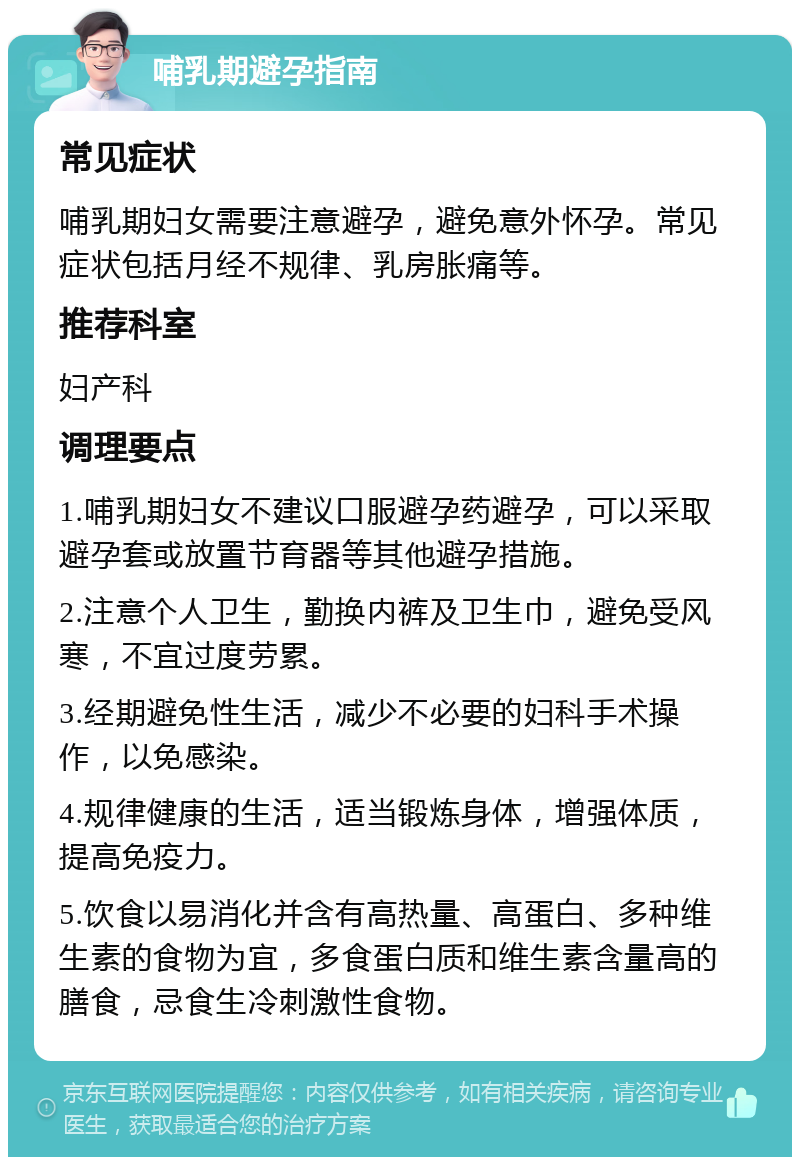 哺乳期避孕指南 常见症状 哺乳期妇女需要注意避孕，避免意外怀孕。常见症状包括月经不规律、乳房胀痛等。 推荐科室 妇产科 调理要点 1.哺乳期妇女不建议口服避孕药避孕，可以采取避孕套或放置节育器等其他避孕措施。 2.注意个人卫生，勤换内裤及卫生巾，避免受风寒，不宜过度劳累。 3.经期避免性生活，减少不必要的妇科手术操作，以免感染。 4.规律健康的生活，适当锻炼身体，增强体质，提高免疫力。 5.饮食以易消化并含有高热量、高蛋白、多种维生素的食物为宜，多食蛋白质和维生素含量高的膳食，忌食生冷刺激性食物。