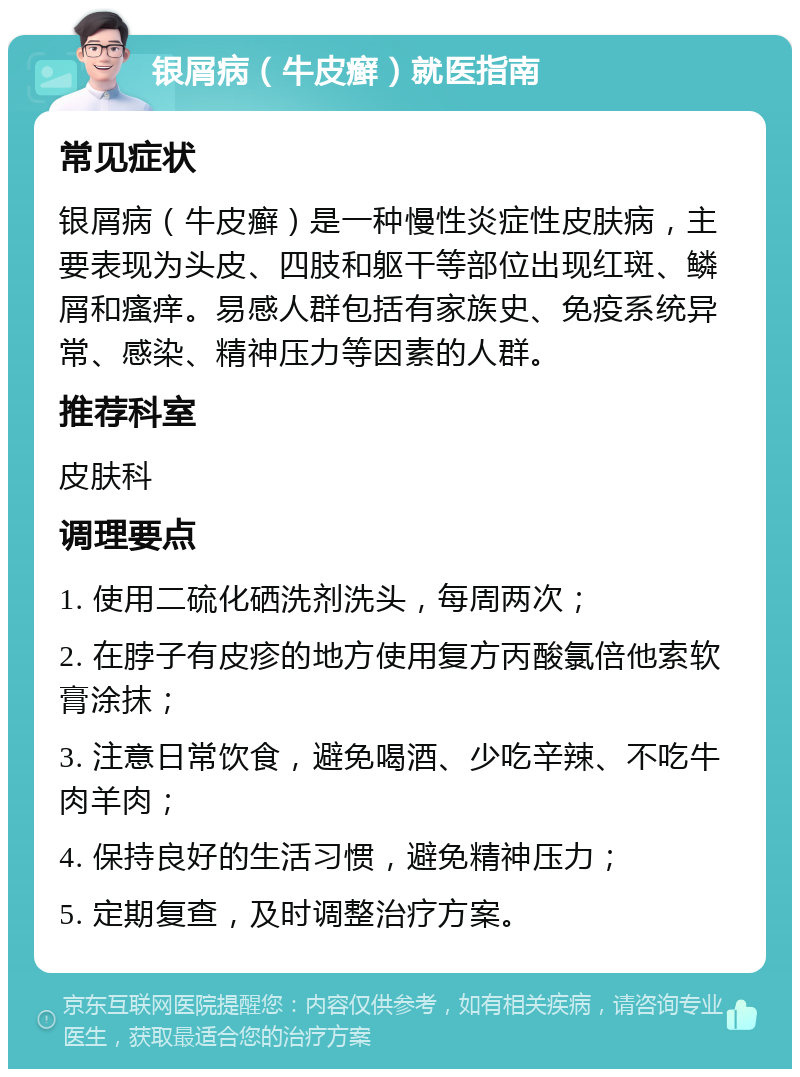 银屑病（牛皮癣）就医指南 常见症状 银屑病（牛皮癣）是一种慢性炎症性皮肤病，主要表现为头皮、四肢和躯干等部位出现红斑、鳞屑和瘙痒。易感人群包括有家族史、免疫系统异常、感染、精神压力等因素的人群。 推荐科室 皮肤科 调理要点 1. 使用二硫化硒洗剂洗头，每周两次； 2. 在脖子有皮疹的地方使用复方丙酸氯倍他索软膏涂抹； 3. 注意日常饮食，避免喝酒、少吃辛辣、不吃牛肉羊肉； 4. 保持良好的生活习惯，避免精神压力； 5. 定期复查，及时调整治疗方案。