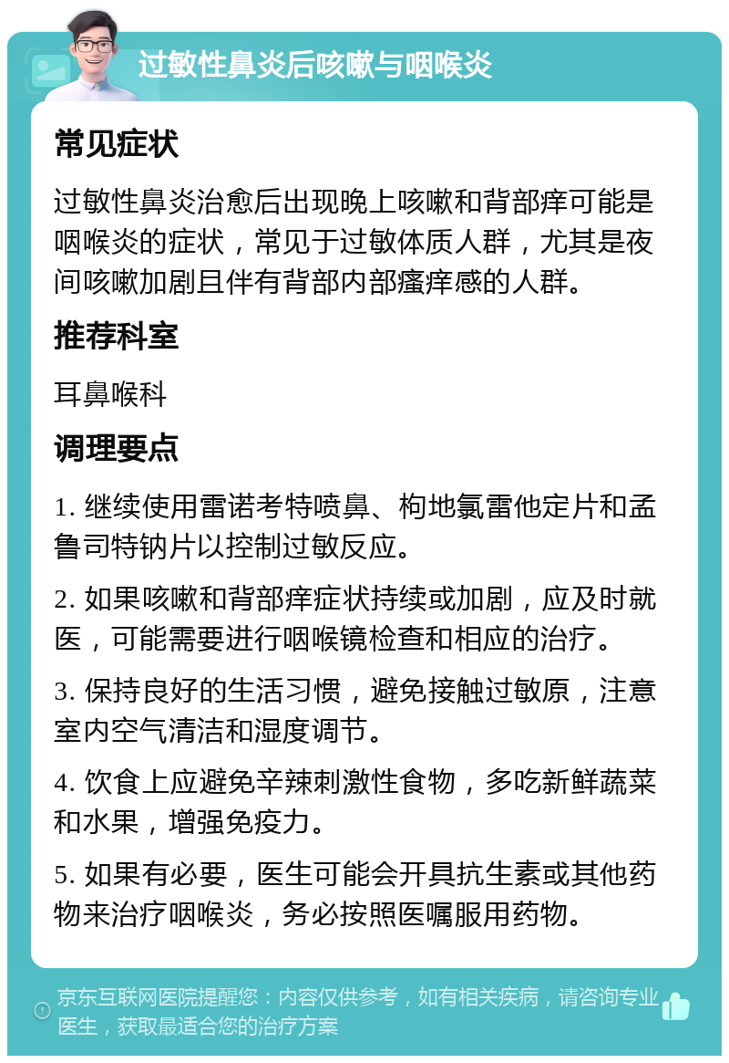 过敏性鼻炎后咳嗽与咽喉炎 常见症状 过敏性鼻炎治愈后出现晚上咳嗽和背部痒可能是咽喉炎的症状，常见于过敏体质人群，尤其是夜间咳嗽加剧且伴有背部内部瘙痒感的人群。 推荐科室 耳鼻喉科 调理要点 1. 继续使用雷诺考特喷鼻、枸地氯雷他定片和孟鲁司特钠片以控制过敏反应。 2. 如果咳嗽和背部痒症状持续或加剧，应及时就医，可能需要进行咽喉镜检查和相应的治疗。 3. 保持良好的生活习惯，避免接触过敏原，注意室内空气清洁和湿度调节。 4. 饮食上应避免辛辣刺激性食物，多吃新鲜蔬菜和水果，增强免疫力。 5. 如果有必要，医生可能会开具抗生素或其他药物来治疗咽喉炎，务必按照医嘱服用药物。