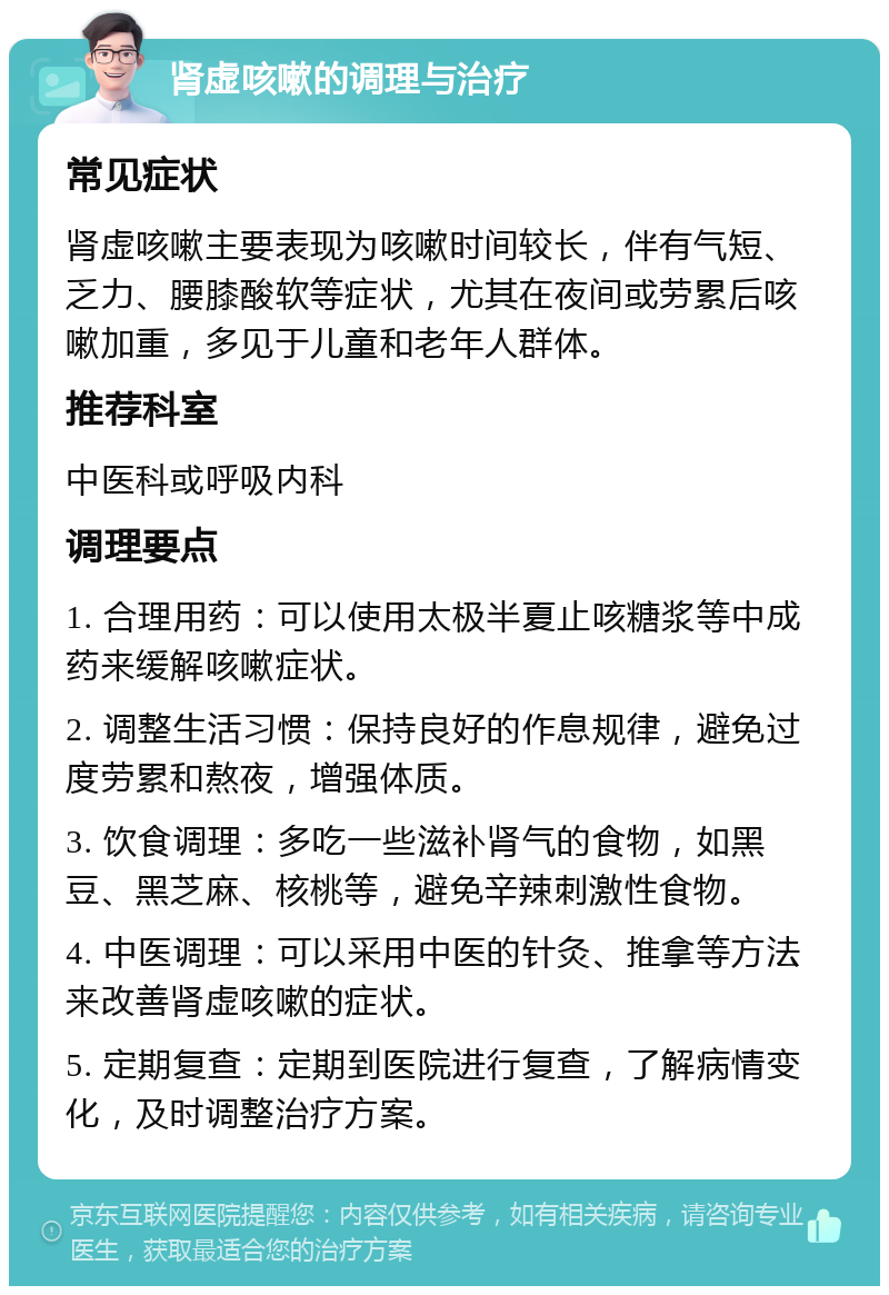 肾虚咳嗽的调理与治疗 常见症状 肾虚咳嗽主要表现为咳嗽时间较长，伴有气短、乏力、腰膝酸软等症状，尤其在夜间或劳累后咳嗽加重，多见于儿童和老年人群体。 推荐科室 中医科或呼吸内科 调理要点 1. 合理用药：可以使用太极半夏止咳糖浆等中成药来缓解咳嗽症状。 2. 调整生活习惯：保持良好的作息规律，避免过度劳累和熬夜，增强体质。 3. 饮食调理：多吃一些滋补肾气的食物，如黑豆、黑芝麻、核桃等，避免辛辣刺激性食物。 4. 中医调理：可以采用中医的针灸、推拿等方法来改善肾虚咳嗽的症状。 5. 定期复查：定期到医院进行复查，了解病情变化，及时调整治疗方案。