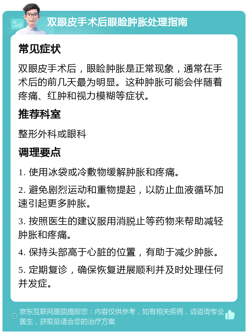 双眼皮手术后眼睑肿胀处理指南 常见症状 双眼皮手术后，眼睑肿胀是正常现象，通常在手术后的前几天最为明显。这种肿胀可能会伴随着疼痛、红肿和视力模糊等症状。 推荐科室 整形外科或眼科 调理要点 1. 使用冰袋或冷敷物缓解肿胀和疼痛。 2. 避免剧烈运动和重物提起，以防止血液循环加速引起更多肿胀。 3. 按照医生的建议服用消脱止等药物来帮助减轻肿胀和疼痛。 4. 保持头部高于心脏的位置，有助于减少肿胀。 5. 定期复诊，确保恢复进展顺利并及时处理任何并发症。