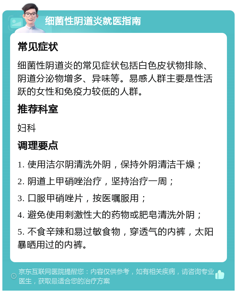 细菌性阴道炎就医指南 常见症状 细菌性阴道炎的常见症状包括白色皮状物排除、阴道分泌物增多、异味等。易感人群主要是性活跃的女性和免疫力较低的人群。 推荐科室 妇科 调理要点 1. 使用洁尔阴清洗外阴，保持外阴清洁干燥； 2. 阴道上甲硝唑治疗，坚持治疗一周； 3. 口服甲硝唑片，按医嘱服用； 4. 避免使用刺激性大的药物或肥皂清洗外阴； 5. 不食辛辣和易过敏食物，穿透气的内裤，太阳暴晒用过的内裤。