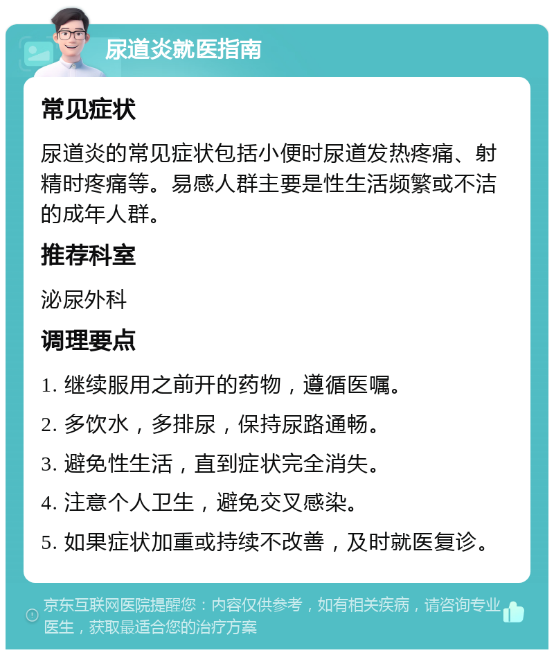 尿道炎就医指南 常见症状 尿道炎的常见症状包括小便时尿道发热疼痛、射精时疼痛等。易感人群主要是性生活频繁或不洁的成年人群。 推荐科室 泌尿外科 调理要点 1. 继续服用之前开的药物，遵循医嘱。 2. 多饮水，多排尿，保持尿路通畅。 3. 避免性生活，直到症状完全消失。 4. 注意个人卫生，避免交叉感染。 5. 如果症状加重或持续不改善，及时就医复诊。