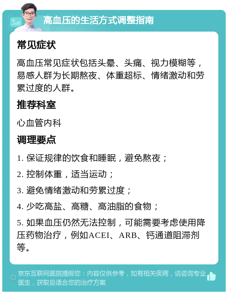 高血压的生活方式调整指南 常见症状 高血压常见症状包括头晕、头痛、视力模糊等，易感人群为长期熬夜、体重超标、情绪激动和劳累过度的人群。 推荐科室 心血管内科 调理要点 1. 保证规律的饮食和睡眠，避免熬夜； 2. 控制体重，适当运动； 3. 避免情绪激动和劳累过度； 4. 少吃高盐、高糖、高油脂的食物； 5. 如果血压仍然无法控制，可能需要考虑使用降压药物治疗，例如ACEI、ARB、钙通道阻滞剂等。