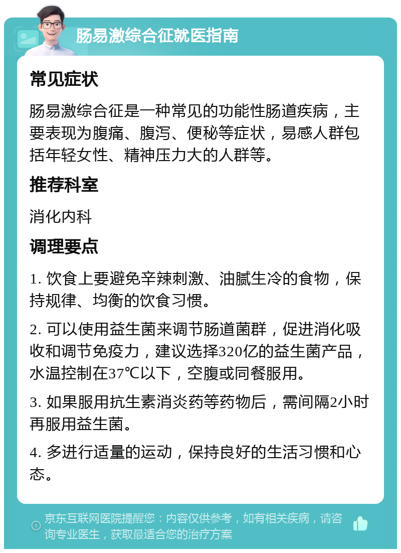 肠易激综合征就医指南 常见症状 肠易激综合征是一种常见的功能性肠道疾病，主要表现为腹痛、腹泻、便秘等症状，易感人群包括年轻女性、精神压力大的人群等。 推荐科室 消化内科 调理要点 1. 饮食上要避免辛辣刺激、油腻生冷的食物，保持规律、均衡的饮食习惯。 2. 可以使用益生菌来调节肠道菌群，促进消化吸收和调节免疫力，建议选择320亿的益生菌产品，水温控制在37℃以下，空腹或同餐服用。 3. 如果服用抗生素消炎药等药物后，需间隔2小时再服用益生菌。 4. 多进行适量的运动，保持良好的生活习惯和心态。