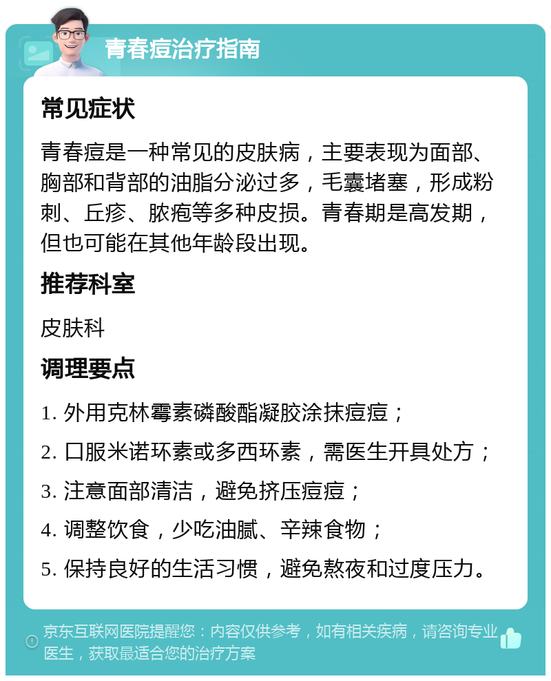 青春痘治疗指南 常见症状 青春痘是一种常见的皮肤病，主要表现为面部、胸部和背部的油脂分泌过多，毛囊堵塞，形成粉刺、丘疹、脓疱等多种皮损。青春期是高发期，但也可能在其他年龄段出现。 推荐科室 皮肤科 调理要点 1. 外用克林霉素磷酸酯凝胶涂抹痘痘； 2. 口服米诺环素或多西环素，需医生开具处方； 3. 注意面部清洁，避免挤压痘痘； 4. 调整饮食，少吃油腻、辛辣食物； 5. 保持良好的生活习惯，避免熬夜和过度压力。