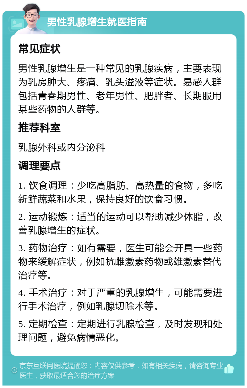 男性乳腺增生就医指南 常见症状 男性乳腺增生是一种常见的乳腺疾病，主要表现为乳房肿大、疼痛、乳头溢液等症状。易感人群包括青春期男性、老年男性、肥胖者、长期服用某些药物的人群等。 推荐科室 乳腺外科或内分泌科 调理要点 1. 饮食调理：少吃高脂肪、高热量的食物，多吃新鲜蔬菜和水果，保持良好的饮食习惯。 2. 运动锻炼：适当的运动可以帮助减少体脂，改善乳腺增生的症状。 3. 药物治疗：如有需要，医生可能会开具一些药物来缓解症状，例如抗雌激素药物或雄激素替代治疗等。 4. 手术治疗：对于严重的乳腺增生，可能需要进行手术治疗，例如乳腺切除术等。 5. 定期检查：定期进行乳腺检查，及时发现和处理问题，避免病情恶化。