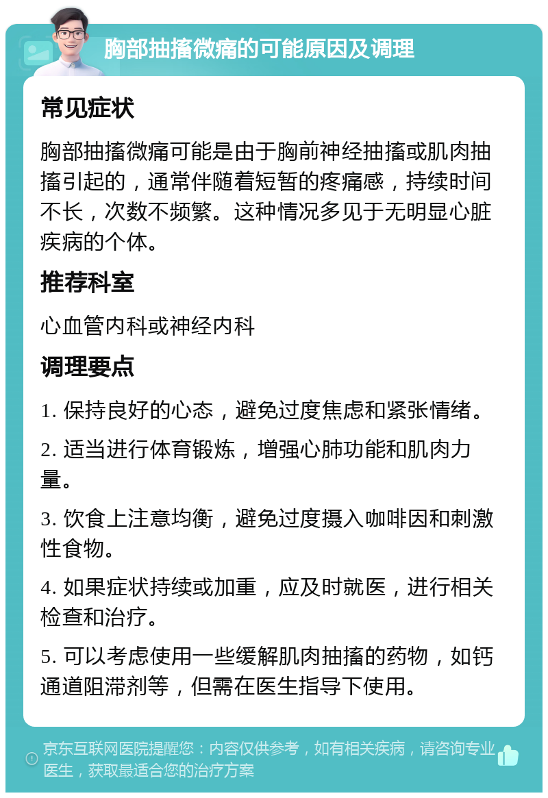 胸部抽搐微痛的可能原因及调理 常见症状 胸部抽搐微痛可能是由于胸前神经抽搐或肌肉抽搐引起的，通常伴随着短暂的疼痛感，持续时间不长，次数不频繁。这种情况多见于无明显心脏疾病的个体。 推荐科室 心血管内科或神经内科 调理要点 1. 保持良好的心态，避免过度焦虑和紧张情绪。 2. 适当进行体育锻炼，增强心肺功能和肌肉力量。 3. 饮食上注意均衡，避免过度摄入咖啡因和刺激性食物。 4. 如果症状持续或加重，应及时就医，进行相关检查和治疗。 5. 可以考虑使用一些缓解肌肉抽搐的药物，如钙通道阻滞剂等，但需在医生指导下使用。