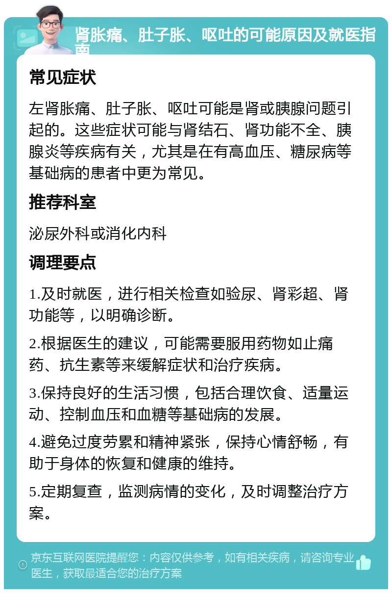 肾胀痛、肚子胀、呕吐的可能原因及就医指南 常见症状 左肾胀痛、肚子胀、呕吐可能是肾或胰腺问题引起的。这些症状可能与肾结石、肾功能不全、胰腺炎等疾病有关，尤其是在有高血压、糖尿病等基础病的患者中更为常见。 推荐科室 泌尿外科或消化内科 调理要点 1.及时就医，进行相关检查如验尿、肾彩超、肾功能等，以明确诊断。 2.根据医生的建议，可能需要服用药物如止痛药、抗生素等来缓解症状和治疗疾病。 3.保持良好的生活习惯，包括合理饮食、适量运动、控制血压和血糖等基础病的发展。 4.避免过度劳累和精神紧张，保持心情舒畅，有助于身体的恢复和健康的维持。 5.定期复查，监测病情的变化，及时调整治疗方案。