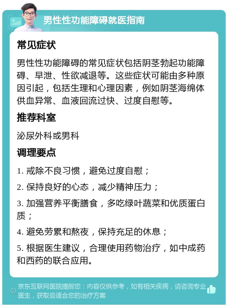 男性性功能障碍就医指南 常见症状 男性性功能障碍的常见症状包括阴茎勃起功能障碍、早泄、性欲减退等。这些症状可能由多种原因引起，包括生理和心理因素，例如阴茎海绵体供血异常、血液回流过快、过度自慰等。 推荐科室 泌尿外科或男科 调理要点 1. 戒除不良习惯，避免过度自慰； 2. 保持良好的心态，减少精神压力； 3. 加强营养平衡膳食，多吃绿叶蔬菜和优质蛋白质； 4. 避免劳累和熬夜，保持充足的休息； 5. 根据医生建议，合理使用药物治疗，如中成药和西药的联合应用。