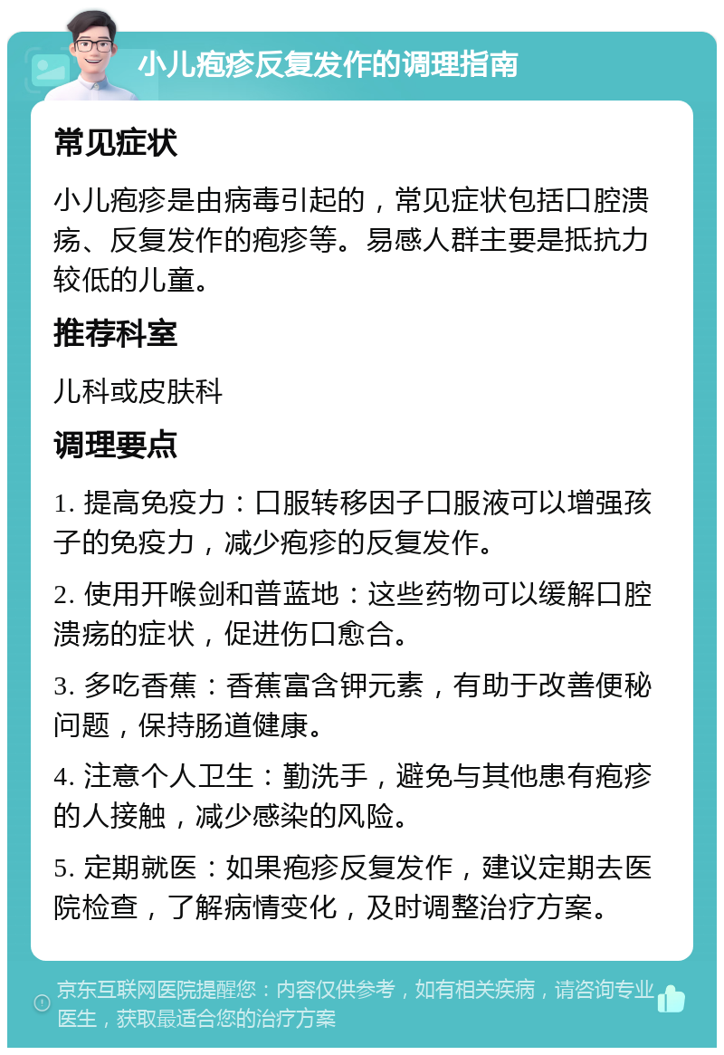 小儿疱疹反复发作的调理指南 常见症状 小儿疱疹是由病毒引起的，常见症状包括口腔溃疡、反复发作的疱疹等。易感人群主要是抵抗力较低的儿童。 推荐科室 儿科或皮肤科 调理要点 1. 提高免疫力：口服转移因子口服液可以增强孩子的免疫力，减少疱疹的反复发作。 2. 使用开喉剑和普蓝地：这些药物可以缓解口腔溃疡的症状，促进伤口愈合。 3. 多吃香蕉：香蕉富含钾元素，有助于改善便秘问题，保持肠道健康。 4. 注意个人卫生：勤洗手，避免与其他患有疱疹的人接触，减少感染的风险。 5. 定期就医：如果疱疹反复发作，建议定期去医院检查，了解病情变化，及时调整治疗方案。