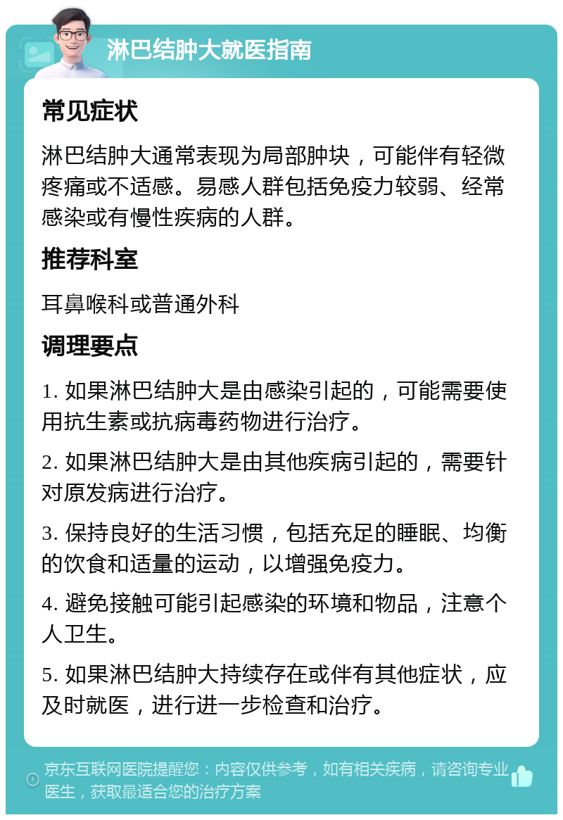 淋巴结肿大就医指南 常见症状 淋巴结肿大通常表现为局部肿块，可能伴有轻微疼痛或不适感。易感人群包括免疫力较弱、经常感染或有慢性疾病的人群。 推荐科室 耳鼻喉科或普通外科 调理要点 1. 如果淋巴结肿大是由感染引起的，可能需要使用抗生素或抗病毒药物进行治疗。 2. 如果淋巴结肿大是由其他疾病引起的，需要针对原发病进行治疗。 3. 保持良好的生活习惯，包括充足的睡眠、均衡的饮食和适量的运动，以增强免疫力。 4. 避免接触可能引起感染的环境和物品，注意个人卫生。 5. 如果淋巴结肿大持续存在或伴有其他症状，应及时就医，进行进一步检查和治疗。