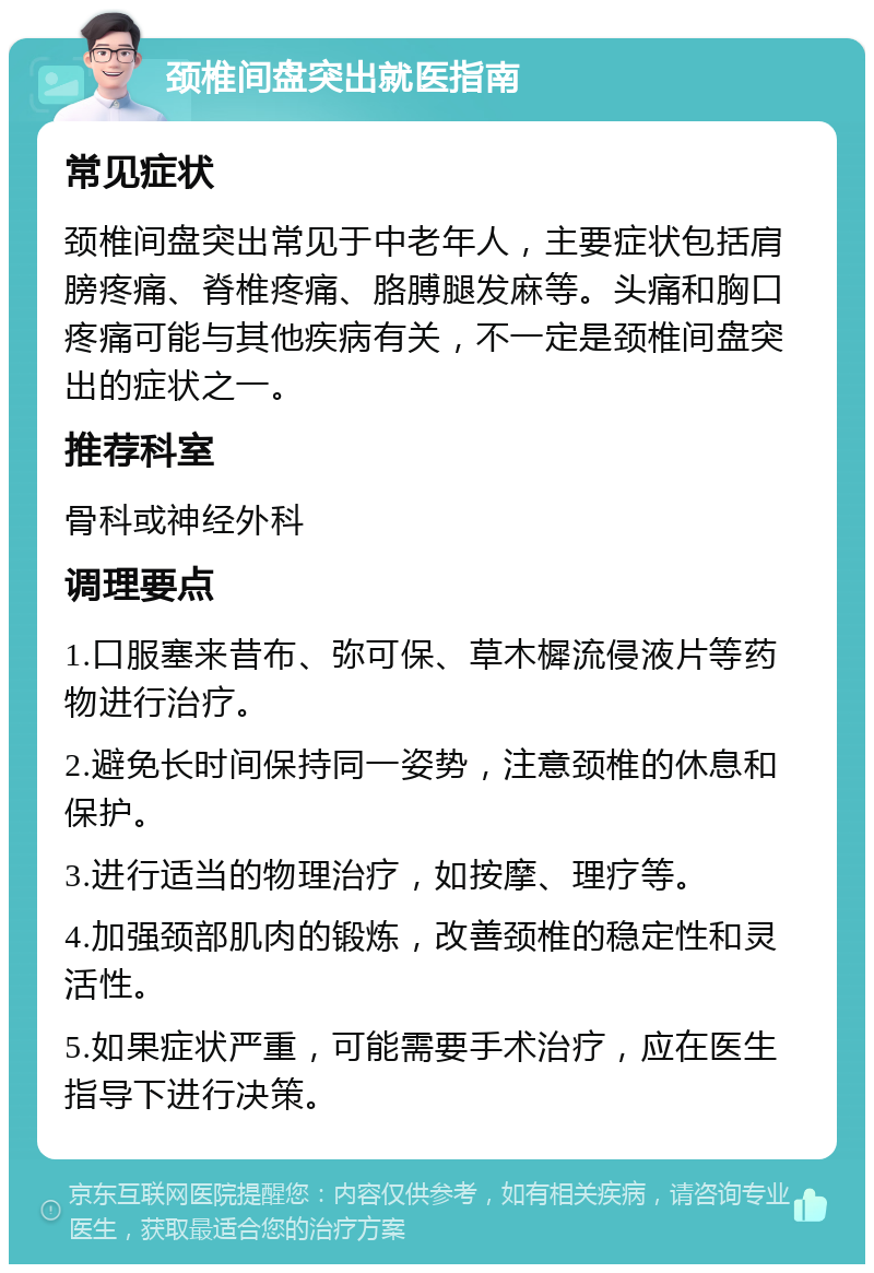 颈椎间盘突出就医指南 常见症状 颈椎间盘突出常见于中老年人，主要症状包括肩膀疼痛、脊椎疼痛、胳膊腿发麻等。头痛和胸口疼痛可能与其他疾病有关，不一定是颈椎间盘突出的症状之一。 推荐科室 骨科或神经外科 调理要点 1.口服塞来昔布、弥可保、草木樨流侵液片等药物进行治疗。 2.避免长时间保持同一姿势，注意颈椎的休息和保护。 3.进行适当的物理治疗，如按摩、理疗等。 4.加强颈部肌肉的锻炼，改善颈椎的稳定性和灵活性。 5.如果症状严重，可能需要手术治疗，应在医生指导下进行决策。