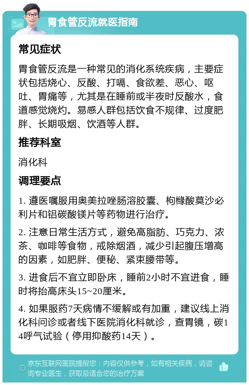 胃食管反流就医指南 常见症状 胃食管反流是一种常见的消化系统疾病，主要症状包括烧心、反酸、打嗝、食欲差、恶心、呕吐、胃痛等，尤其是在睡前或半夜时反酸水，食道感觉烧灼。易感人群包括饮食不规律、过度肥胖、长期吸烟、饮酒等人群。 推荐科室 消化科 调理要点 1. 遵医嘱服用奥美拉唑肠溶胶囊、枸橼酸莫沙必利片和铝碳酸镁片等药物进行治疗。 2. 注意日常生活方式，避免高脂肪、巧克力、浓茶、咖啡等食物，戒除烟酒，减少引起腹压增高的因素，如肥胖、便秘、紧束腰带等。 3. 进食后不宜立即卧床，睡前2小时不宜进食，睡时将抬高床头15~20厘米。 4. 如果服药7天病情不缓解或有加重，建议线上消化科问诊或者线下医院消化科就诊，查胃镜，碳14呼气试验（停用抑酸药14天）。