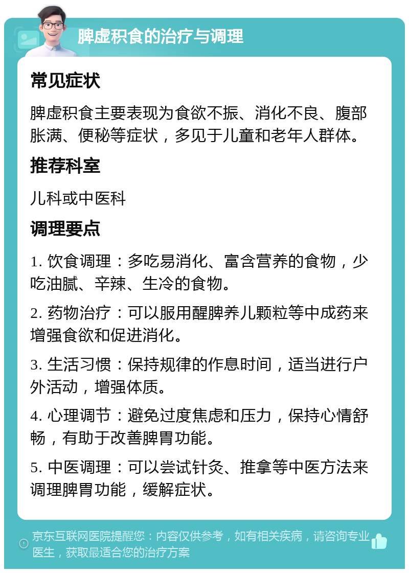 脾虚积食的治疗与调理 常见症状 脾虚积食主要表现为食欲不振、消化不良、腹部胀满、便秘等症状，多见于儿童和老年人群体。 推荐科室 儿科或中医科 调理要点 1. 饮食调理：多吃易消化、富含营养的食物，少吃油腻、辛辣、生冷的食物。 2. 药物治疗：可以服用醒脾养儿颗粒等中成药来增强食欲和促进消化。 3. 生活习惯：保持规律的作息时间，适当进行户外活动，增强体质。 4. 心理调节：避免过度焦虑和压力，保持心情舒畅，有助于改善脾胃功能。 5. 中医调理：可以尝试针灸、推拿等中医方法来调理脾胃功能，缓解症状。