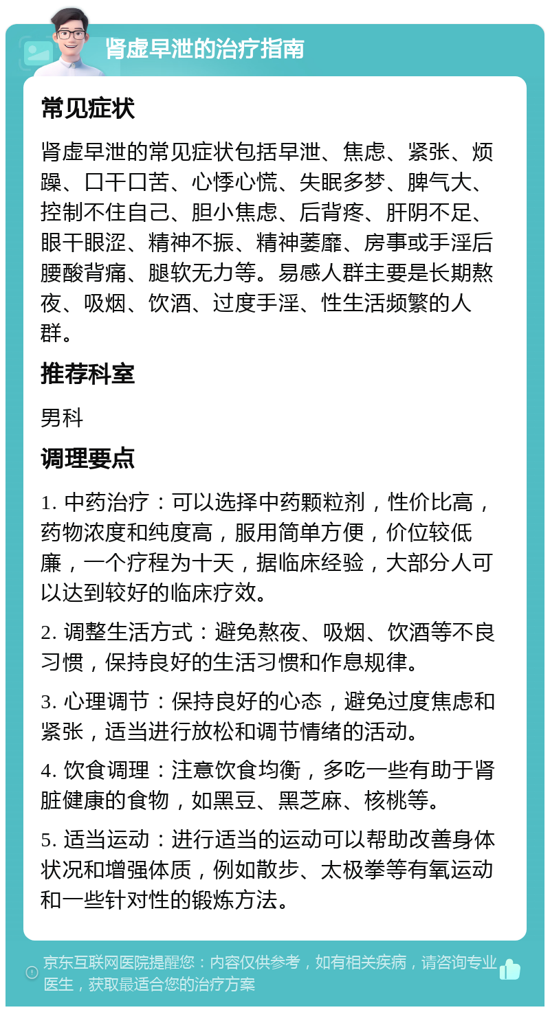 肾虚早泄的治疗指南 常见症状 肾虚早泄的常见症状包括早泄、焦虑、紧张、烦躁、口干口苦、心悸心慌、失眠多梦、脾气大、控制不住自己、胆小焦虑、后背疼、肝阴不足、眼干眼涩、精神不振、精神萎靡、房事或手淫后腰酸背痛、腿软无力等。易感人群主要是长期熬夜、吸烟、饮酒、过度手淫、性生活频繁的人群。 推荐科室 男科 调理要点 1. 中药治疗：可以选择中药颗粒剂，性价比高，药物浓度和纯度高，服用简单方便，价位较低廉，一个疗程为十天，据临床经验，大部分人可以达到较好的临床疗效。 2. 调整生活方式：避免熬夜、吸烟、饮酒等不良习惯，保持良好的生活习惯和作息规律。 3. 心理调节：保持良好的心态，避免过度焦虑和紧张，适当进行放松和调节情绪的活动。 4. 饮食调理：注意饮食均衡，多吃一些有助于肾脏健康的食物，如黑豆、黑芝麻、核桃等。 5. 适当运动：进行适当的运动可以帮助改善身体状况和增强体质，例如散步、太极拳等有氧运动和一些针对性的锻炼方法。